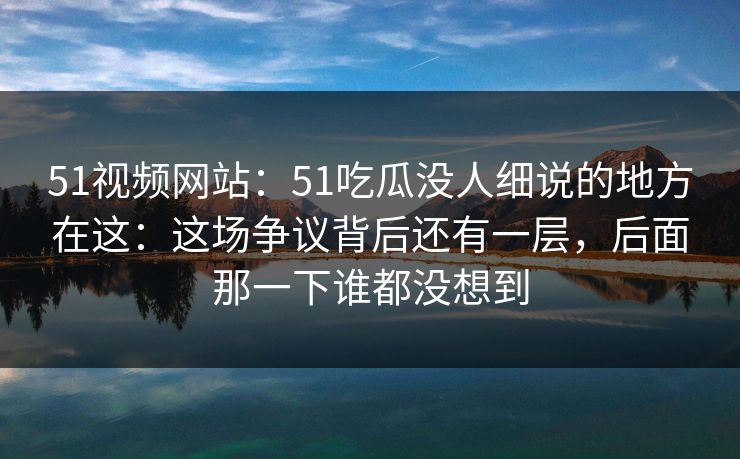 51视频网站:51吃瓜没人细说的地方在这:这场争议背后还有一层,后面那一下谁都没想到 51视频网站:51吃瓜没人细说的地方在这:这场争议背后还有一层,后面那一下谁都没想到