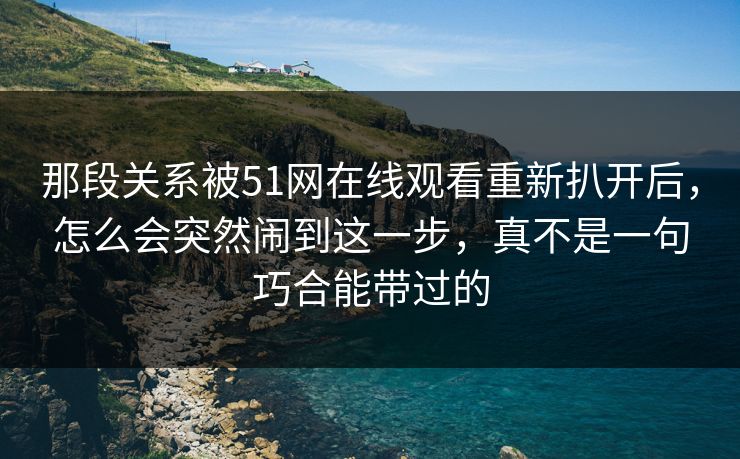 那段关系被51网在线观看重新扒开后,怎么会突然闹到这一步,真不是一句巧合能带过的 那段关系被51网在线观看重新扒开后,怎么会突然闹到这一步,真不是一句巧合能带过的