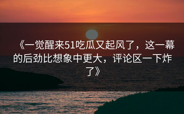 《一觉醒来51吃瓜又起风了，这一幕的后劲比想象中更大，评论区一下炸了》