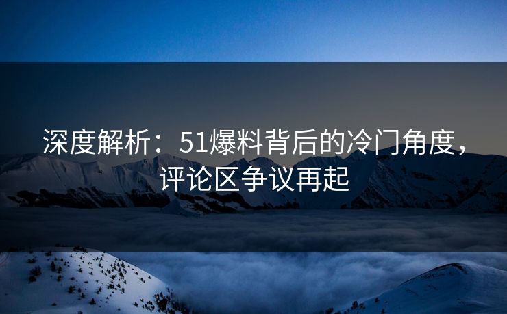 深度解析:51爆料背后的冷门角度,评论区争议再起 深度解析:51爆料背后的冷门角度,评论区争议再起