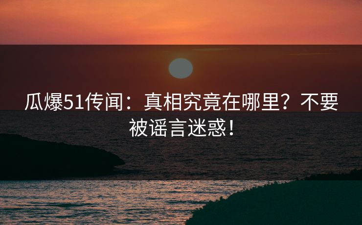 瓜爆51传闻：真相究竟在哪里？不要被谣言迷惑！