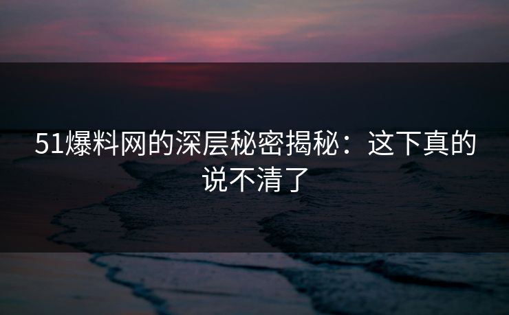 51爆料网的深层秘密揭秘：这下真的说不清了