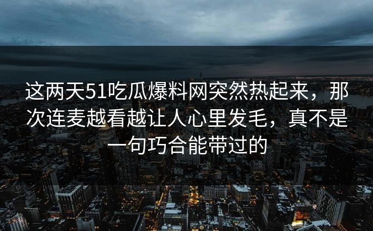 这两天51吃瓜爆料网突然热起来，那次连麦越看越让人心里发毛，真不是一句巧合能带过的