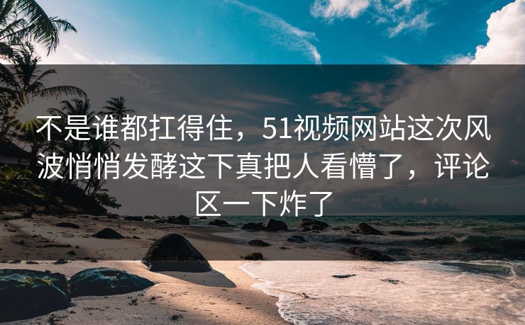 不是谁都扛得住,51视频网站这次风波悄悄发酵这下真把人看懵了,评论区一下炸了 不是谁都扛得住,51视频网站这次风波悄悄发酵这下真把人看懵了,评论区一下炸了