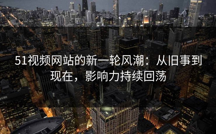 51视频网站的新一轮风潮:从旧事到现在,影响力持续回荡 51视频网站的新一轮风潮:从旧事到现在,影响力持续回荡
