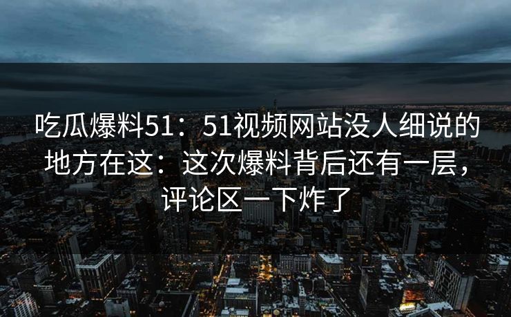 吃瓜爆料51：51视频网站没人细说的地方在这：这次爆料背后还有一层，评论区一下炸了