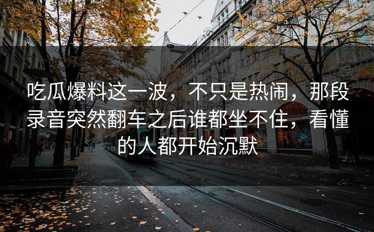 吃瓜爆料这一波,不只是热闹,那段录音突然翻车之后谁都坐不住,看懂的人都开始沉默 吃瓜爆料这一波,不只是热闹,那段录音突然翻车之后谁都坐不住,看懂的人都开始沉默
