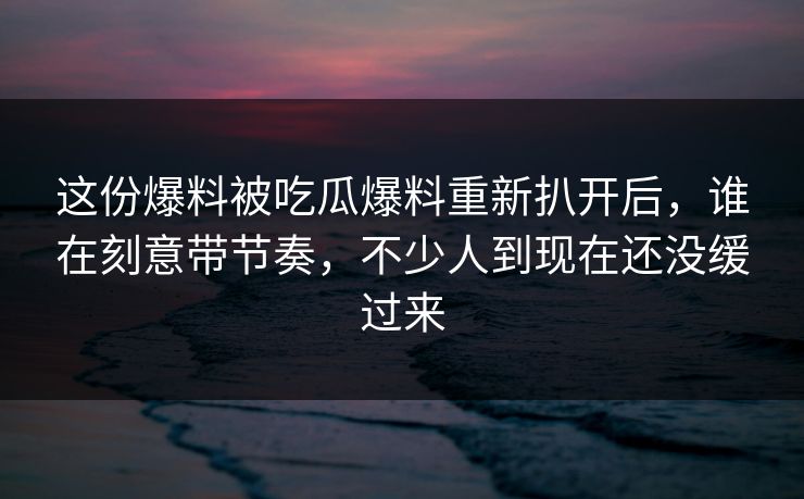 这份爆料被吃瓜爆料重新扒开后，谁在刻意带节奏，不少人到现在还没缓过来