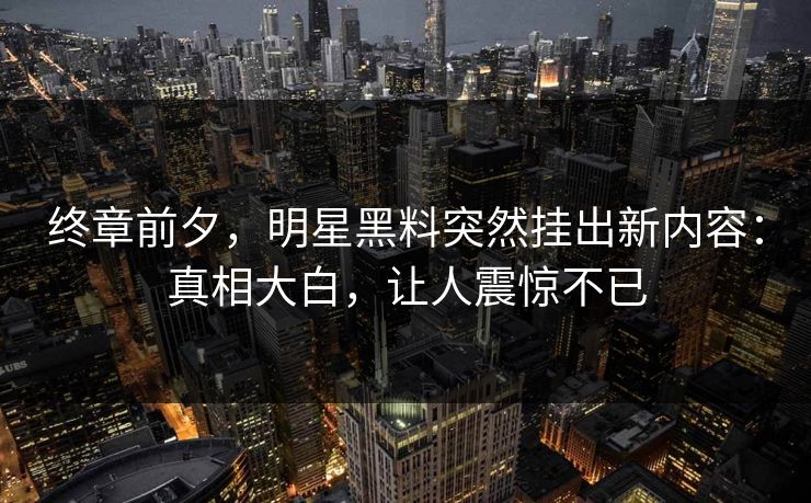 终章前夕,明星黑料突然挂出新内容:真相大白,让人震惊不已 终章前夕,明星黑料突然挂出新内容:真相大白,让人震惊不已