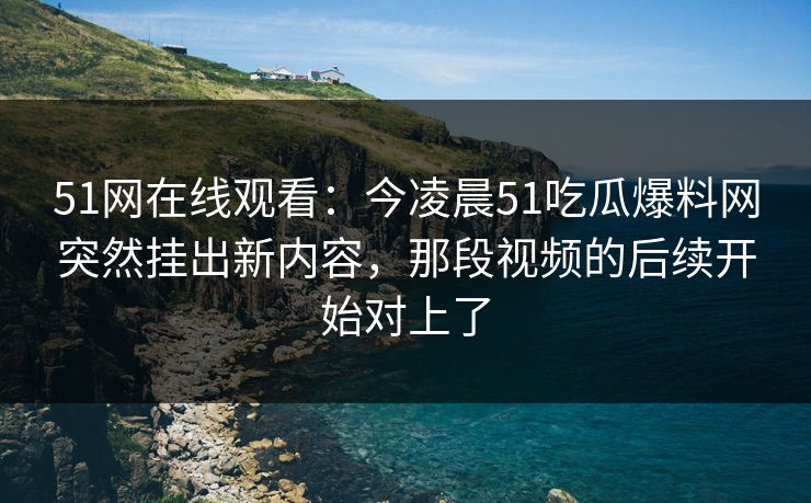51网在线观看:今凌晨51吃瓜爆料网突然挂出新内容,那段视频的后续开始对上了 51网在线观看:今凌晨51吃瓜爆料网突然挂出新内容,那段视频的后续开始对上了