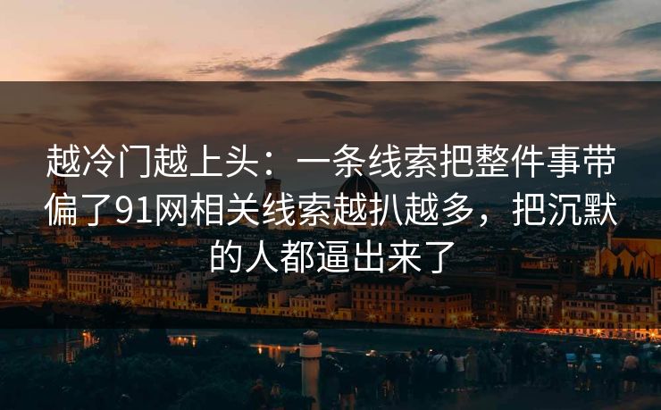 越冷门越上头:一条线索把整件事带偏了91网相关线索越扒越多,把沉默的人都逼出来了 越冷门越上头:一条线索把整件事带偏了91网相关线索越扒越多,把沉默的人都逼出来了