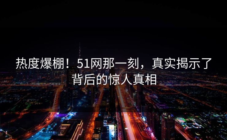热度爆棚!51网那一刻,真实揭示了背后的惊人真相 热度爆棚!51网那一刻,真实揭示了背后的惊人真相