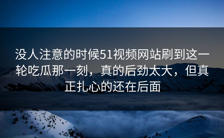 没人注意的时候51视频网站刷到这一轮吃瓜那一刻,真的后劲太大,但真正扎心的还在后面 没人注意的时候51视频网站刷到这一轮吃瓜那一刻,真的后劲太大,但真正扎心的还在后面