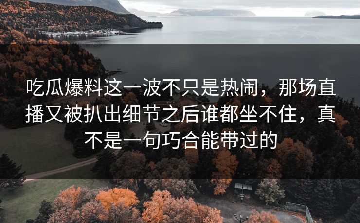 吃瓜爆料这一波不只是热闹,那场直播又被扒出细节之后谁都坐不住,真不是一句巧合能带过的 吃瓜爆料这一波不只是热闹,那场直播又被扒出细节之后谁都坐不住,真不是一句巧合能带过的